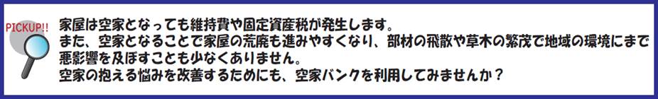ピックアップ(空き家のデメリット)家屋は空家となっても維持費や固定資産税が発生します。また、空家となることで家屋の荒廃も進みやすくなり、部材の飛散や草木の繁茂で地域の環境にまで悪影響を及ぼすことも少なくありません。空家の抱える悩みを改善するためにも、空家バンクを利用してみませんか?