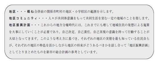 地区・・・概ね合併前の関係市町村の地区・小学校区の範囲を示します。地区コミュニティ・・・人々が共同体意識をもって共同体生活を営む一定の地域のことを指します。地区復興計画・・・これからの地方分権時代には、これまでにも増して地域住民の発想による施策を大事にしていくことが必要であり、自己決定、自己責任、自己実現の意識を持って行動することが大切となってきます。このような考え方に基づき、それぞれの地区の実情を最も知っている住民自らが、それ俺の地区の特色を活かしながら地区の将来がどうあるべきかを話し合って「地区復興計画」としてとりまとめたものを新市の総合計画の参考としています。と書かれた画像