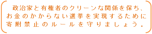 政治家と有権者のクリーンな関係を保ち、お金のかからない選挙を実現するために寄附禁止のルールを守りましょう。