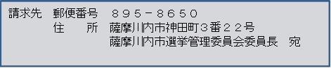 請求先 郵便番号 895-8650 住所 薩摩川内市神田町3番22号 薩摩川内市選挙管理委員会委員長 宛