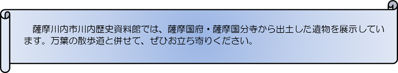 薩摩川内市川内歴史資料館では、薩摩国府・薩摩国分寺から出土した遺物を展示しています。万葉の散歩道と併せて、ぜひお立ち寄りください。