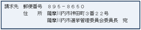 請求先 郵便番号 895-8650 住所 薩摩川内市神田町3番22号 薩摩川内市選挙管理委員会委員長 宛